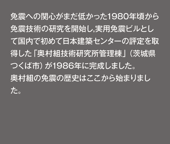 免震への関心がまだ低かった1980年頃から免震技術の研究を開始し,実用免震ビルとして国内で初めて日本建築センターの評定を取得した「奥村組技術研究所管理棟」（茨城県つくば市）が1986年に完成しました。奥村組の免震の歴史はここから始まりました。