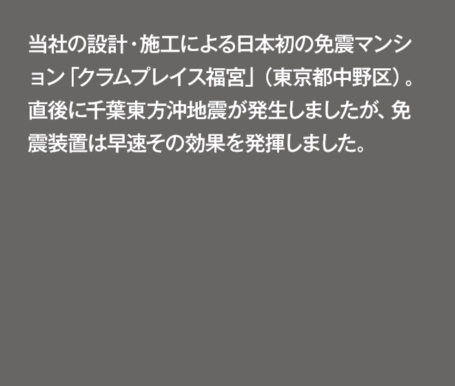 当社が設計・施工した日本初の免震マンション「クラムプレイス福宮」（東京都中野区）が完成。直後に千葉東方沖地震（マグニチュード6.7、震度4）が発生しましたが、免震装置は早速その効果を発揮しました。