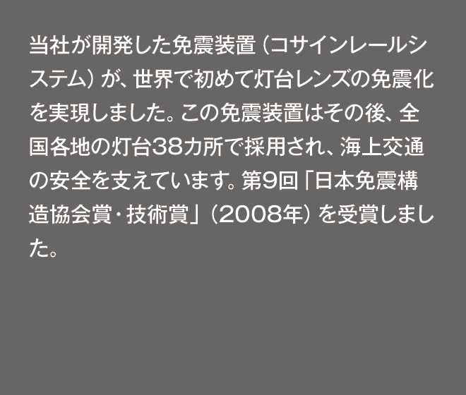 当社が開発した免震装置（コサインレールシステム）が、世界で初めて灯台レンズの免震化を実現しました。この免震装置はその後、全国各地の灯台38カ所で採用され、海上交通の安全を支えています。第9回「日本免震構造協会賞・技術賞」（2008年）を受賞しました。