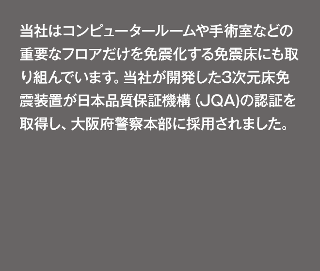 「コンピュータールームや手術室などの重要なフロアだけを免震化する免震床にも取り組んでいます。当社が開発した3次元床免震装置が日本品質保証機構（JQA)の認証を取得し、大阪府警察本部の電算室などに採用されました。