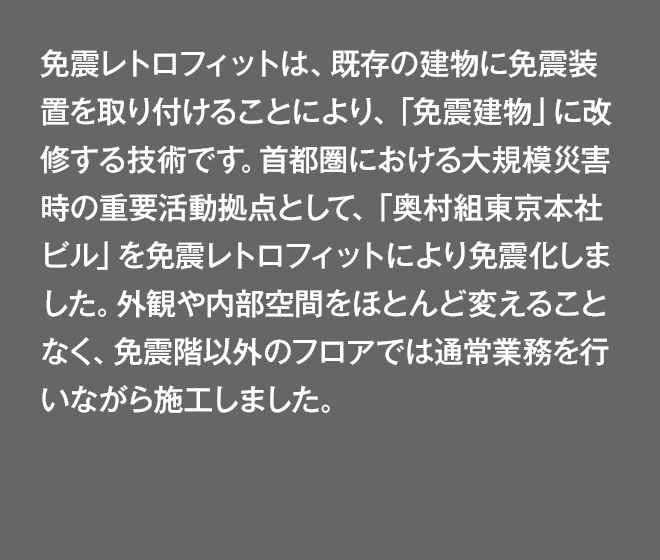 首都圏における大規模災害時の重要活動拠点として、東京本社ビルを免震化しました。外観や内部空間をほとんど変えることなく、免震階以外のフロアでは通常業務を行いながら施工しました。