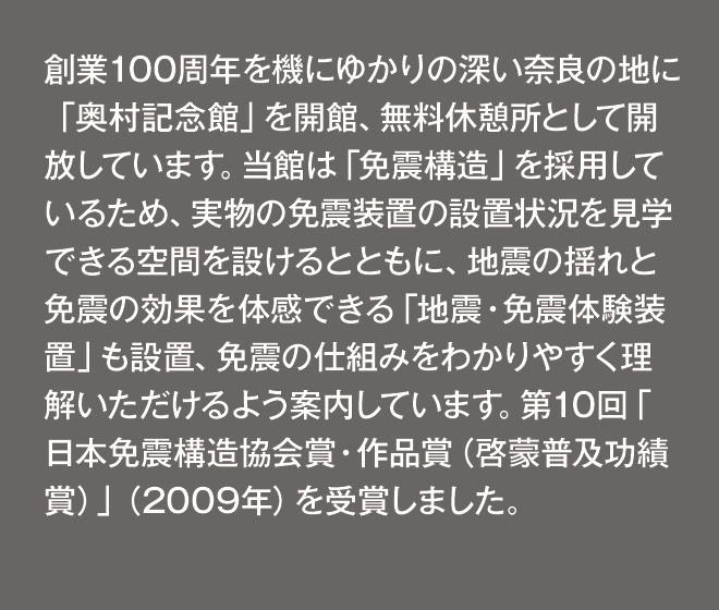 創業100周年を機にゆかりの深い奈良の地に「奥村記念館」を開館、無料休憩所として開放しています。当館は「免震構造」を採用しているため、実物の免震装置の設置状況を見学できる空間を設けるとともに、地震の揺れと免震の効果を体感できる「地震・免震体験装置」も設置、免震の仕組みをわかりやすく理解いただけるよう案内しています。第10回「日本免震構造協会賞・作品賞（啓蒙普及功績賞）」（2009年）を受賞しました。