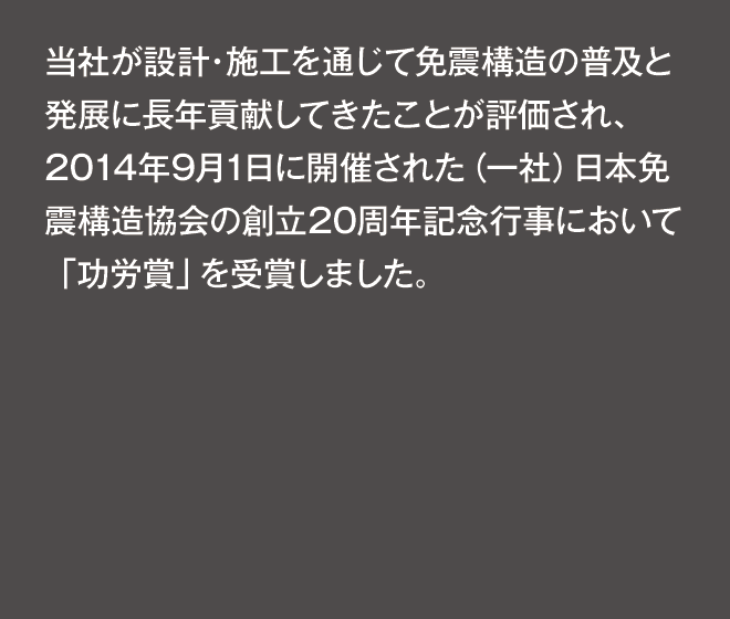 当社が設計・施工を通じて免震構造の普及と発展に長年貢献してきたことが評価され、2014年9月1日に開催された（一社）日本免震構造協会の創立20周年記念行事において「功労賞」を受賞しました。