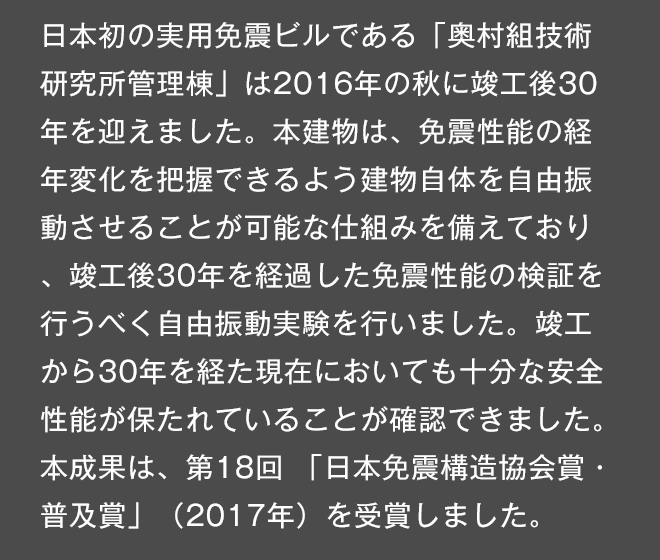 日本初の実用免震ビルである「奥村組技術研究所管理棟」は今秋で竣工後30年を迎えます。本建物は、免震性能の経年変化を把握できるよう建物自体を自由振動させることが可能な仕組みを備えており、竣工後30年を経過した免震性能の検証を行うべく自由振動実験を行いました。竣工から30年を経た現在においても十分な安全性能が保たれていることが確認できました。本成果は、第18回「日本免震構造協会賞・普及賞」（2017年）を受賞しました。