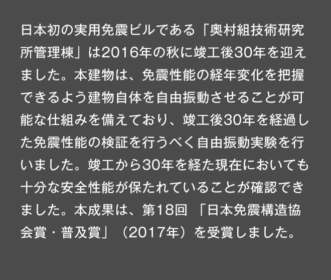 日本初の実用免震ビルである「奥村組技術研究所管理棟」は今秋で竣工後30年を迎えます。本建物は、免震性能の経年変化を把握できるよう建物自体を自由振動させることが可能な仕組みを備えており、竣工後30年を経過した免震性能の検証を行うべく自由振動実験を行いました。竣工から30年を経た現在においても十分な安全性能が保たれていることが確認できました。本成果は、第18回「日本免震構造協会賞・普及賞」（2017年）を受賞しました。