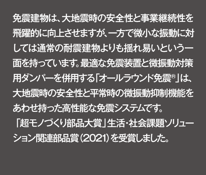 免震建物は、大地震時の安全性と事業継続性を飛躍的に向上させますが、一方で微小な振動に対しては通常の耐震建物よりも揺れ易いという一面を持っています。最適な免震装置と微振動対策用ダンパーを併用する「オールラウンド免震®」は、大地震時の安全性と平常時の微振動抑制機能をあわせ持った高性能な免震システムです。「超モノづくり部品大賞」生活・社会課題ソリューション関連部品賞（2021）を受賞しました。