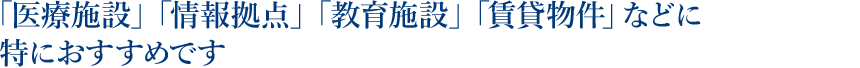 「医療施設」「情報拠点」「教育施設」「賃貸物件」などに特におすすめです