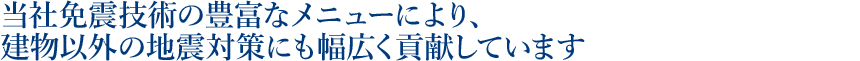 当社免震技術の豊富なメニューにより、建物以外の地震対策にも幅広く貢献しています